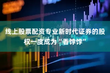 线上股票配资专业新时代证券的股权一度成为“香饽饽”