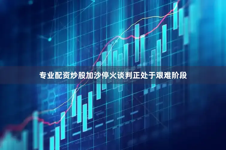 专业配资炒股加沙停火谈判正处于艰难阶段