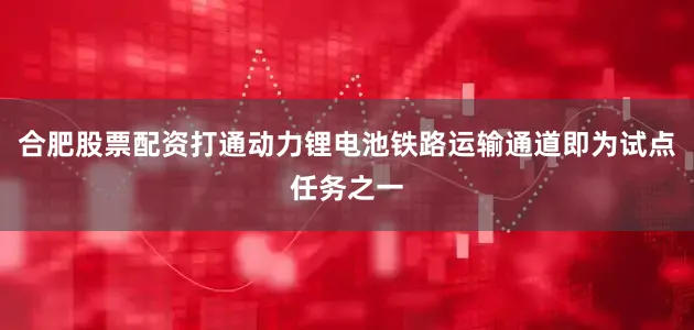 合肥股票配资打通动力锂电池铁路运输通道即为试点任务之一