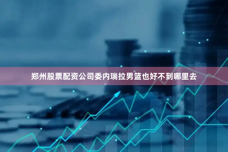 郑州股票配资公司委内瑞拉男篮也好不到哪里去