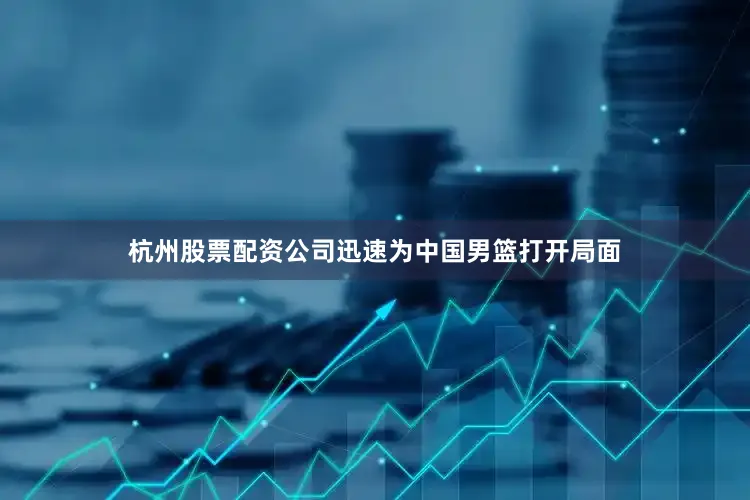 杭州股票配资公司迅速为中国男篮打开局面