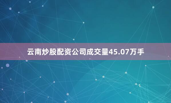 云南炒股配资公司成交量45.07万手