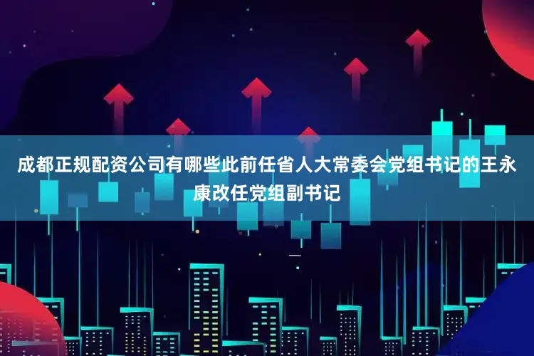 成都正规配资公司有哪些此前任省人大常委会党组书记的王永康改任党组副书记