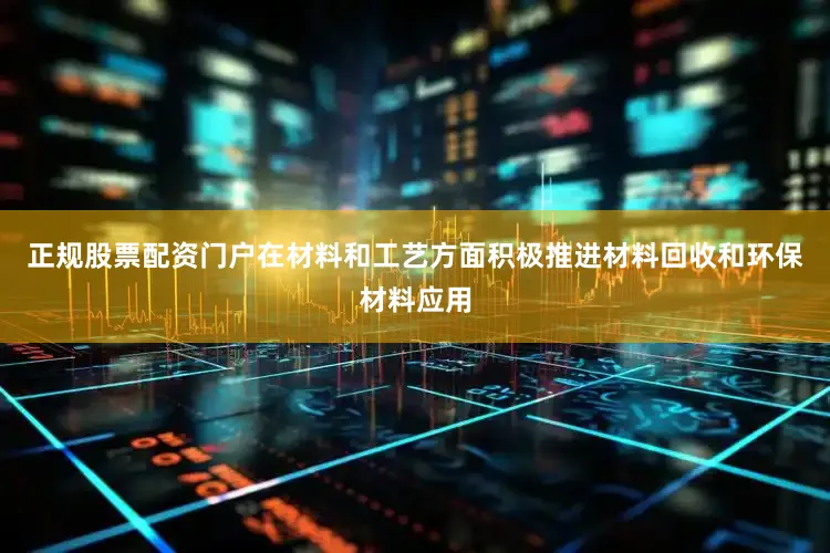 正规股票配资门户在材料和工艺方面积极推进材料回收和环保材料应用