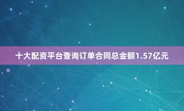 十大配资平台查询订单合同总金额1.57亿元