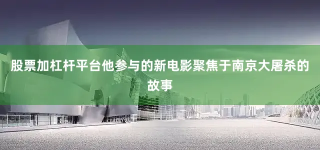 股票加杠杆平台他参与的新电影聚焦于南京大屠杀的故事