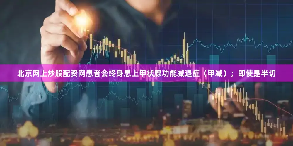 北京网上炒股配资网患者会终身患上甲状腺功能减退症（甲减）；即使是半切