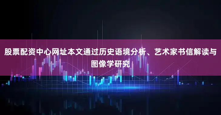 股票配资中心网址本文通过历史语境分析、艺术家书信解读与图像学研究