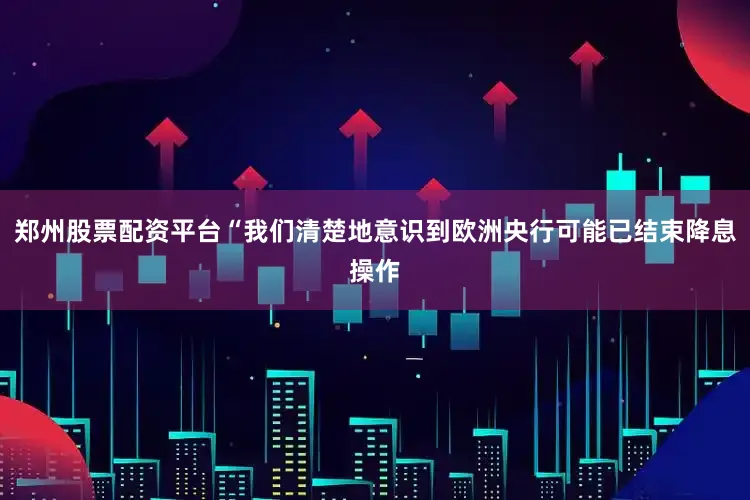 郑州股票配资平台“我们清楚地意识到欧洲央行可能已结束降息操作