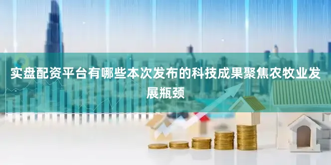 实盘配资平台有哪些本次发布的科技成果聚焦农牧业发展瓶颈